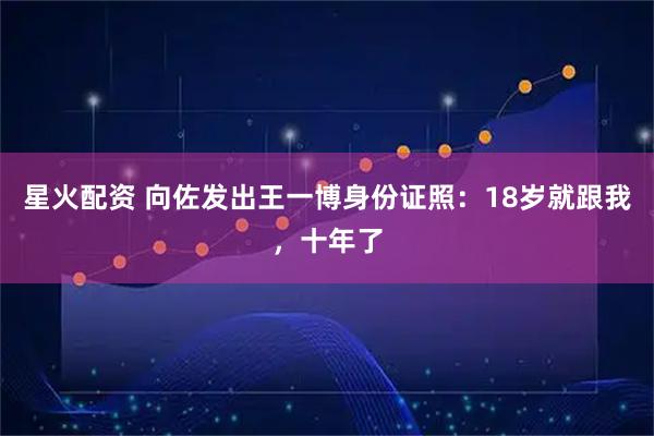 星火配资 向佐发出王一博身份证照：18岁就跟我，十年了