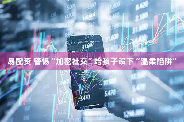易配资 警惕“加密社交”给孩子设下“温柔陷阱”