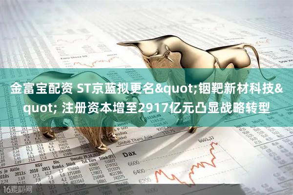 金富宝配资 ST京蓝拟更名"铟靶新材科技" 注册资本增至2917亿元凸显战略转型
