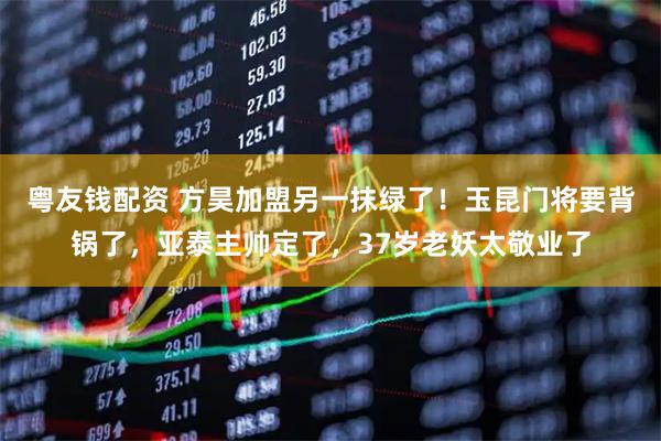 粤友钱配资 方昊加盟另一抹绿了！玉昆门将要背锅了，亚泰主帅定了，37岁老妖太敬业了
