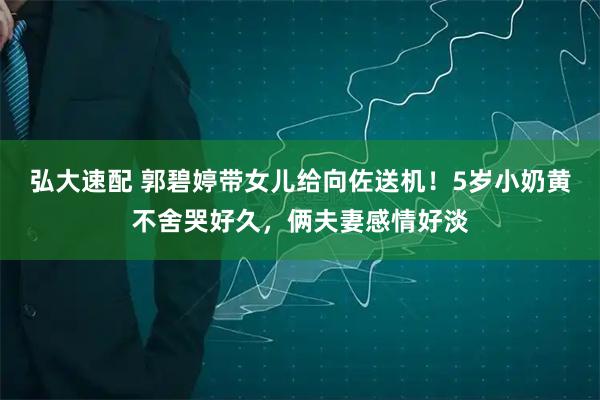 弘大速配 郭碧婷带女儿给向佐送机！5岁小奶黄不舍哭好久，俩夫妻感情好淡