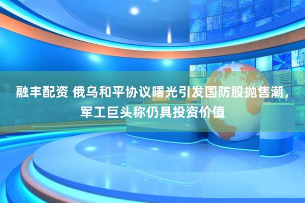 融丰配资 俄乌和平协议曙光引发国防股抛售潮，军工巨头称仍具投资价值