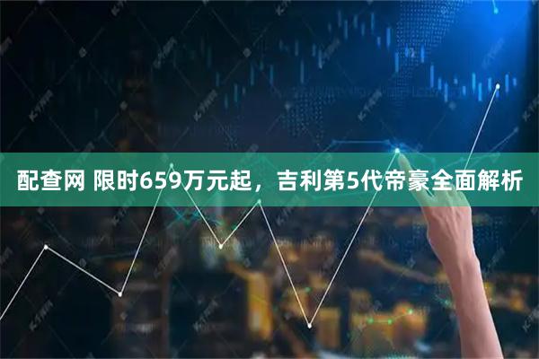 配查网 限时659万元起，吉利第5代帝豪全面解析
