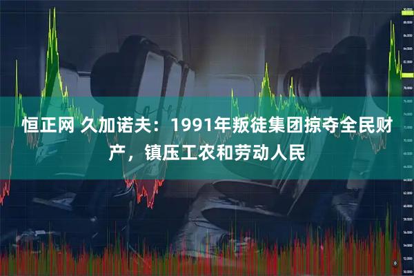 恒正网 久加诺夫：1991年叛徒集团掠夺全民财产，镇压工农和劳动人民