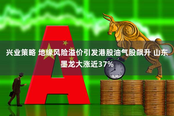 兴业策略 地缘风险溢价引发港股油气股飙升 山东墨龙大涨近37%