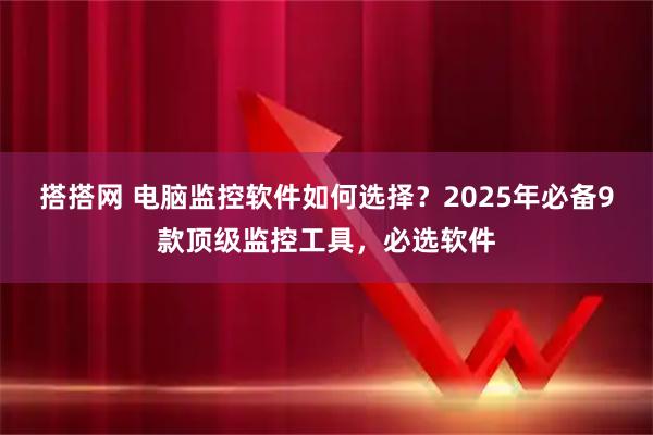 搭搭网 电脑监控软件如何选择？2025年必备9款顶级监控工具，必选软件