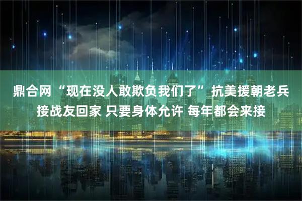 鼎合网 “现在没人敢欺负我们了” 抗美援朝老兵接战友回家 只要身体允许 每年都会来接