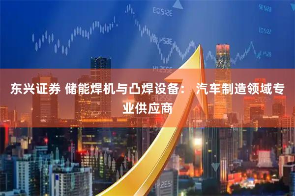 东兴证券 储能焊机与凸焊设备： 汽车制造领域专业供应商