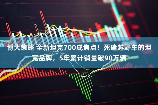 博大策略 全新坦克700成焦点！死磕越野车的坦克品牌，5年累计销量破90万辆