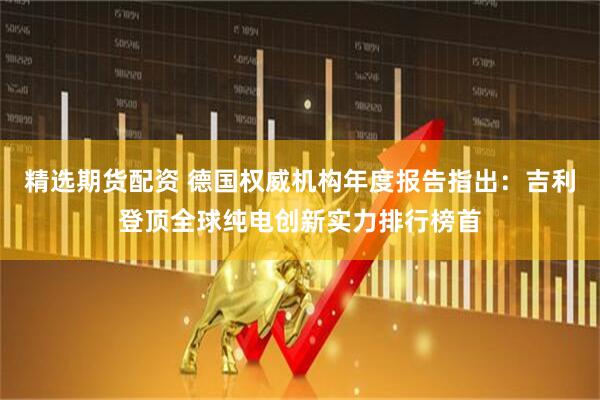 精选期货配资 德国权威机构年度报告指出：吉利登顶全球纯电创新实力排行榜首